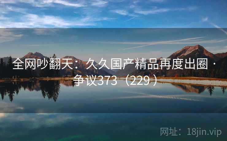 全网吵翻天：久久国产精品再度出圈 · 争议373（229 ）