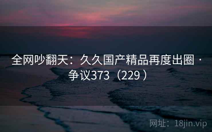 全网吵翻天：久久国产精品再度出圈 · 争议373（229 ）  第2张