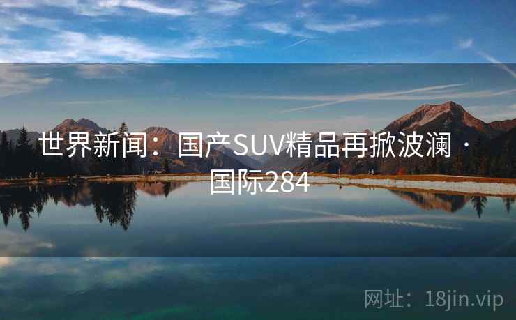 世界新闻：国产SUV精品再掀波澜 · 国际284  第2张