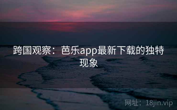 跨国观察：芭乐app最新下载的独特现象