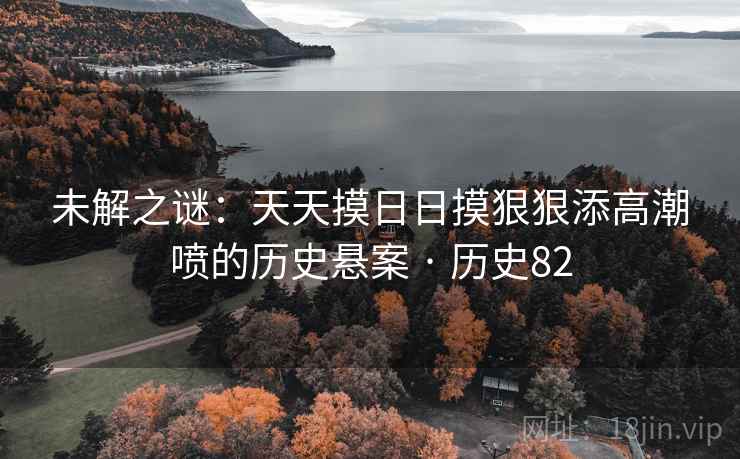 未解之谜:天天摸日日摸狠狠添高潮喷的历史悬案 · 历史82 第1张 未解之谜:天天摸日日摸狠狠添高潮喷的历史悬案 · 历史82 第1张