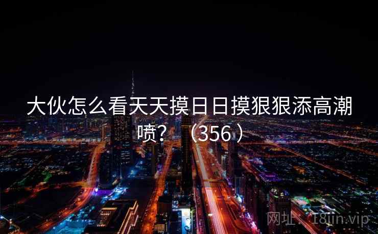 大伙怎么看天天摸日日摸狠狠添高潮喷?(356 ) 第1张 大伙怎么看天天摸日日摸狠狠添高潮喷?(356 ) 第1张