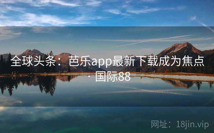 全球头条：芭乐app最新下载成为焦点 · 国际88