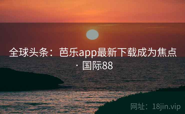 全球头条：芭乐app最新下载成为焦点 · 国际88  第2张
