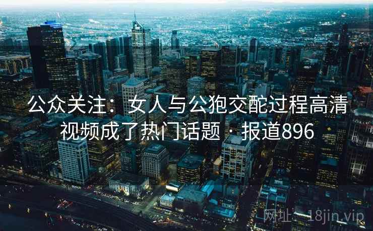 公众关注：女人与公狍交酡过程高清视频成了热门话题 · 报道896  第1张